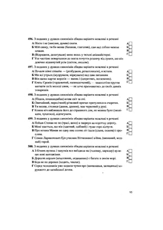 496. З поданих у дужках синонімів обидва варіанти можливі в реченні
А Ніхто і не (мислив, думав) спати.
Б Мій синку, ти би менш (балакав, глаголив), сам над собою менше
плакав.
В (Відрядили, делегували) мене якось у тилові авіамайстерні.
Г Усе частіше поверталося до поета почуття розпачу від думки, що він
довічно відкинутий усім (світом, околом).
497. З поданих у дужках синонімів обидва варіанти можливі в реченні
А Почали півні співати — (розбудили, розштовхали), я встала.
Б.Ми всі утрьох (мудрували, міркували) над цим питанням
В Він палко картає ворогів — явних і (секретних, потаємних).
Г Князь Єремія (гордовитий, напиндючений), — зашепотіли кругом
магнати та їх молоді сини, — не хоче признаватись до своїх давніх
товаришів.
498. З поданих у дужках синонімів обидва варіанти можливі в реченні
А (Пішов, пошкандибав) козак світ за очі.
Б (Звичайний, пересічний) річковий причал притулився в очеретах.
В Ти несеш, столиця (давня, древня), мак червоний у руці.
Г Кожна ніч наближала його до страшного дня, не можна було (зволі-
кати, чухатися), відтягувати.
499. З поданих у дужках синонімів обидва варіанти можливі в реченні
А Поїхав Степан не по (трасі, шосе) а звернув на коротшу дорогу.
Б Мені здається, що він (здатний, здібний) і чуже горе відчути.
В Про козака Мамая не одну вже сотню літ ішли (слава, осанна) і про-
слава.
Г Семен Ларивонович був учасник Вітчизняної війни, (визнаний, мод-
ний) герой.
500. З поданих у дужках синонімів обидва варіанти можливі в реченні
А 3 бічних вулиць і завулків все виїздили на (головну, парадну) вули-
цю нові вантажівки.
Б Дорогих перлин (коштовних, недешевих) є багато в синім морі.
В Біда не по деревах (ходить, чвалає).
Г Серед челядників уже ходили чутки про (женихання, залицяння) хо-
рунжого до хазяйської дочки.
 