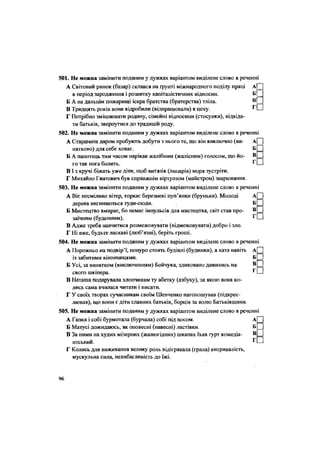 501. Не можна замінити поданим у дужках варіантом виділене слово в реченні
А Світовий ринок (базар) склався на ґрунті міжнародного поділу праці аЩ
в період зародження і розвитку капіталістичних відносин. БІ
Б А на дальнім пожарищі іскра братства (братерства) тліла.
В Тридцять років вони відробили (відпрацювали) в цеху. г П
Г Потрібно зміцнювати родину, сімейні відносини (стосунки), відвіда-
ти батьків, звернутися до традицій роду.
502. Не можна замінити поданим у дужках варіантом виділене слово в реченні
А Старшини даром пробують добути з нього те, що він виключно (ви- А| |
нятково) для себе ховає.
Б П
Б А панотець тим часом нарікав жалібним (жалісним) голосом, що йо- в П
го так нога болить. г П
В і з кручі біжать уже діти, щоб витязів (лицарів) моря зустріти.
Г Михайло Гнатович був справжнім віртуозом (майстром) зварювання.
503. Не можна замінити поданим у дужках варіантом виділене слово в реченні
А Віє несміливо вітер, торкає березневі пуп'янки (бруньки). Молоді А Ц
дерева вигинаються туди-сюди. б Ц
Б Мистецтво вмирає, бо немає імпульсів для мистецтва, світ став про- в Ц
заїчним (буденним). г П
В Адже треба навчитися розмежовувати (відмежовувати) добро і зло.
Г Ні вже, будьте ласкаві (люб'язні), беріть гроші.504. Не можна замінити поданим у дужках варіантом виділене слово в реченні
•
••
А Порожньо на подвір'ї, понуро стоять будівлі (будинки), а хата навіть
із забитими віконницями. Б[ |
Б Усі, за винятком (виключенням) Бойчука, здивовано дивились на В
г
свого шкіпера. *
В Наташа подарувала хлопчикам ту абетку (азбуку), за якою вона ко-
лись сама вчилася читати і писати.
Г У своїх творах сучасникам своїм Шевченко наголошував (підкрес-
лював), що вони є діти славних батьків, борців за волю Батьківщини.
505. Не можна замінити поданим у дужках варіантом виділене слово в реченні
А Гапка і собі бурмотала (бурчала) собі під носом. А
Б Матусі дожидаюсь, як оповесні (навесні) ластівки. Б
В За ними на худих мізерних (жалюгідних) шкапах їхав гурт комедіа- В
нтський.
Г Колись для виживання велику роль відігравала (грала) витривалість,
мускульна сила, невибагливість до їжі.
••
Г
96
 
