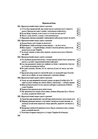 Фразеологізми
521. Фразеологічний зворот ужито в реченні
А У Січі був такий звичай, що кожен мусив коритися волі старшого,
жити у братерстві один з одним і поводитися доброчесно.
Б Ну що йому скажеш, коли в нього в голові ще мак росте?
В Листя з суму жовтіє, а деяке з туги кривавиться.
Г Надходить світанок яскравий, і зоряна рання сівба росою впадає на трави.
522. Фразеологічний зворот ужито в реченні
А Всюди били у вічі злидні та недостачі.
Б Найперша і найголовніша' ознака народу — це його мова.
В Між горами — старий Дніпро, неначе в молоці дитина, красується,
милується на всю Україну.
Г За селом, неначе в один день саджені, звелися могутньою брамою
два дуби.
523. Фразеологічний зворот ужито в реченні
А Усе буйніше розквітала весна, і гострі пахощі свіжої землі вривалися
навіть у вогкий і задушливий підвал майстерні.
Б І на тім рушникові оживе все знайоме до болю: і дитинство, й розлу-
ка, й твоя материнська любов.
В Не грай з вогнем, Оксано, бо ти, здається, й досі не знаєш, що таке
життя.
Г Пружний вітер гуляв по соковитій траві, по шовковій тирсі й котив
хвилі аж до обрію, де вони зливалися з хвилями Дніпра.
524. Фразеологічний зворот ужито в реченні
А Тепер час нам направиш молодого раджу на пряму й добру путь, бо
через ту свою селянку він зовсім збився з пантелику,— сказала цариця.
Б Микола Васильович Гоголь вважав кобзарів охоронцями бойової
слави України.
В Зашелестіли крильми якісь нічні птахи.
Г Ще трималися по садках пізні сливи, пізніми яблуками було обкида-
не гілля, як раптом пішов сніг.
525. Фразеологічний зворот ужито в реченні
А Садок був уже пожовклий,товстийшар зовсім жовтого листя лежав долі.
Б Щороку ранньою весною з-під землі з'являлося зелене пагіння, за
декілька ночей воно виростало вище призьби, привітно заглядало у
вікна.
В Запорожці любили й шанували свою зброю, пишалися нею, утриму-
вали у великій чистоті.
Г Золотими літерами вписують в історію України Коліївщину.
100
 