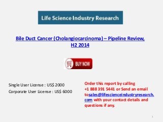 Bile Duct Cancer (Cholangiocarcinoma) – Pipeline Review, 
H2 2014 
Single User License : US$ 2000 
Corporate User License : US$ 6000 
Order this report by calling 
+1 888 391 5441 or Send an email 
tosales@lifescienceindustryresearch. 
com with your contact details and 
questions if any. 
1 
 