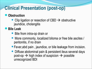 Clinical Presentation (post-op)
Obstruction
 Clip ligation or resection of CBD  obstructive
jaundice, cholangitis
Bile Leak
 Bile from intra-op drain or
 More commonly, localized biloma or free bile ascites /
peritonitis, if no drain
Fever,abd pain , jaundice, or bile leakage from incision.
 Diffuse abdominal pain & persistent ileus several days
post-op  high index of suspicion  possible
unrecognized BDI
 