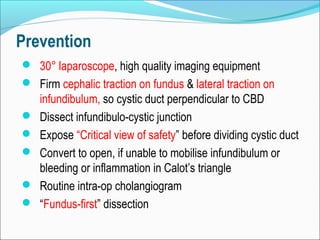 Prevention
 30° laparoscope, high quality imaging equipment
 Firm cephalic traction on fundus & lateral traction on
infundibulum, so cystic duct perpendicular to CBD
 Dissect infundibulo-cystic junction
 Expose “Critical view of safety” before dividing cystic duct
 Convert to open, if unable to mobilise infundibulum or
bleeding or inflammation in Calot’s triangle
 Routine intra-op cholangiogram
 “Fundus-first” dissection
 