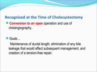 Recognized at the Time of Cholecystectomy
Conversion to an open operation and use of
cholangiography.
Goals ..
Maintenance of ductal length, elimination of any bile
leakage that would affect subsequent management, and
creation of a tension-free repair.
 