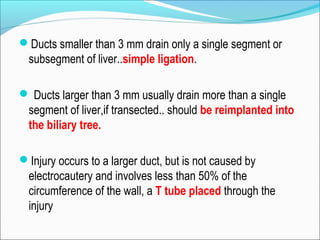 Ducts smaller than 3 mm drain only a single segment or
subsegment of liver..simple ligation.
 Ducts larger than 3 mm usually drain more than a single
segment of liver,if transected.. should be reimplanted into
the biliary tree.
Injury occurs to a larger duct, but is not caused by
electrocautery and involves less than 50% of the
circumference of the wall, a T tube placed through the
injury
 