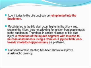  Low injuries to the bile duct can be reimplanted into the
duodenum.
Most injuries to the bile duct occur higher in the biliary tree,
close to the hilum, thus not allowing for tension-free anastomosis
to the duodenum. Therefore, in almost all cases of bile duct
injury, a resection of the injured segment with mucosa to
mucosa anastomosis using a Roux-en-Y jejunal limb (end-
to-side choledochojejunostomy ) is preferred.
Transanastomotic stenting has been shown to improve
anastomotic patency.
 