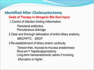 Identified After Cholecystectomy
Goals of Therapy in Iatrogenic Bile Duct Injury
1.Control of infection limiting inflammation
Parenteral antibiotics
Percutaneous drainage
2.Clear and thorough delineation of entire biliary anatomy.
MRCP/PTC , ERCP
3.Re-establishment of biliary enteric continuity
Tension-free, mucosa-to-mucosa anastomosis
Roux-en-Y hepaticojejunostomy
Long-term transanastomotic stents if involving
bifurcation or higher
 