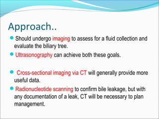 Approach..
Should undergo imaging to assess for a fluid collection and
evaluate the biliary tree.
Ultrasonography can achieve both these goals.
 Cross-sectional imaging via CT will generally provide more
useful data.
Radionucleotide scanning to confirm bile leakage, but with
any documentation of a leak, CT will be necessary to plan
management.
 