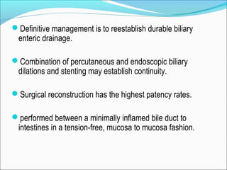 Definitive management is to reestablish durable biliary
enteric drainage.
Combination of percutaneous and endoscopic biliary
dilations and stenting may establish continuity.
Surgical reconstruction has the highest patency rates.
performed between a minimally inflamed bile duct to
intestines in a tension-free, mucosa to mucosa fashion.
 