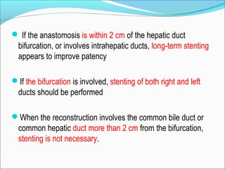  If the anastomosis is within 2 cm of the hepatic duct
bifurcation, or involves intrahepatic ducts, long-term stenting
appears to improve patency
If the bifurcation is involved, stenting of both right and left
ducts should be performed
When the reconstruction involves the common bile duct or
common hepatic duct more than 2 cm from the bifurcation,
stenting is not necessary.
 