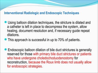 Interventional Radiologic and Endoscopic Techniques
Using balloon dilation techniques, the stricture is dilated and
a catheter is left in place to decompress the system, allow
healing, document resolution and, if necessary guide repeat
dilations.
This approach is successful in up to 70% of patients.
Endoscopic balloon dilation of bile duct strictures is generally
reserved for those with primary bile duct strictures or patients
who have undergone choledochoduodenostomy for
reconstruction, because the Roux limb does not usually allow
for endoscopic strategies.
 