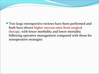 Two large retrospective reviews have been performed and 
both have shown higher success rates from surgical 
therapy, with lower morbidity and lower mortality 
following operative management compared with those for 
nonoperative strategies
 