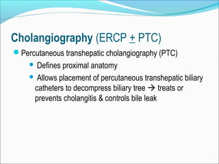 Cholangiography (ERCP + PTC)
Percutaneous transhepatic cholangiography (PTC)
 Defines proximal anatomy
 Allows placement of percutaneous transhepatic biliary
catheters to decompress biliary tree  treats or
prevents cholangitis & controls bile leak
 