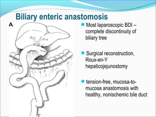 Biliary enteric anastomosis
Most laparoscopic BDI –
complete discontinuity of
biliary tree
Surgical reconstruction,
Roux-en-Y
hepaticojejunostomy
tension-free, mucosa-to-
mucosa anastomosis with
healthy, nonischemic bile duct
 