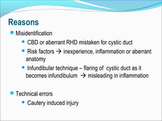 Reasons
Misidentification
 CBD or aberrant RHD mistaken for cystic duct
 Risk factors  inexperience, inflammation or aberrant
anatomy
 Infundibular technique – flaring of cystic duct as it
becomes infundibulum  misleading in inflammation
Technical errors
 Cautery induced injury
 