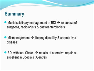 Summary
Multidisciplinary management of BDI  expertise of
surgeons, radiologists & gastroenterologists
Mismanagement  lifelong disability & chronic liver
disease
BDI with lap. Chole  results of operative repair is
excellent in Specialist Centres
 