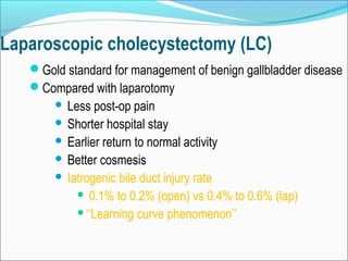 Laparoscopic cholecystectomy (LC)
Gold standard for management of benign gallbladder disease
Compared with laparotomy
 Less post-op pain
 Shorter hospital stay
 Earlier return to normal activity
 Better cosmesis
 Iatrogenic bile duct injury rate
 0.1% to 0.2% (open) vs 0.4% to 0.6% (lap)
‘’Learning curve phenomenon’’
 