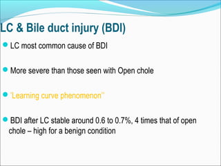 LC & Bile duct injury (BDI)
LC most common cause of BDI
More severe than those seen with Open chole
’Learning curve phenomenon’’
BDI after LC stable around 0.6 to 0.7%, 4 times that of open
chole – high for a benign condition
 
