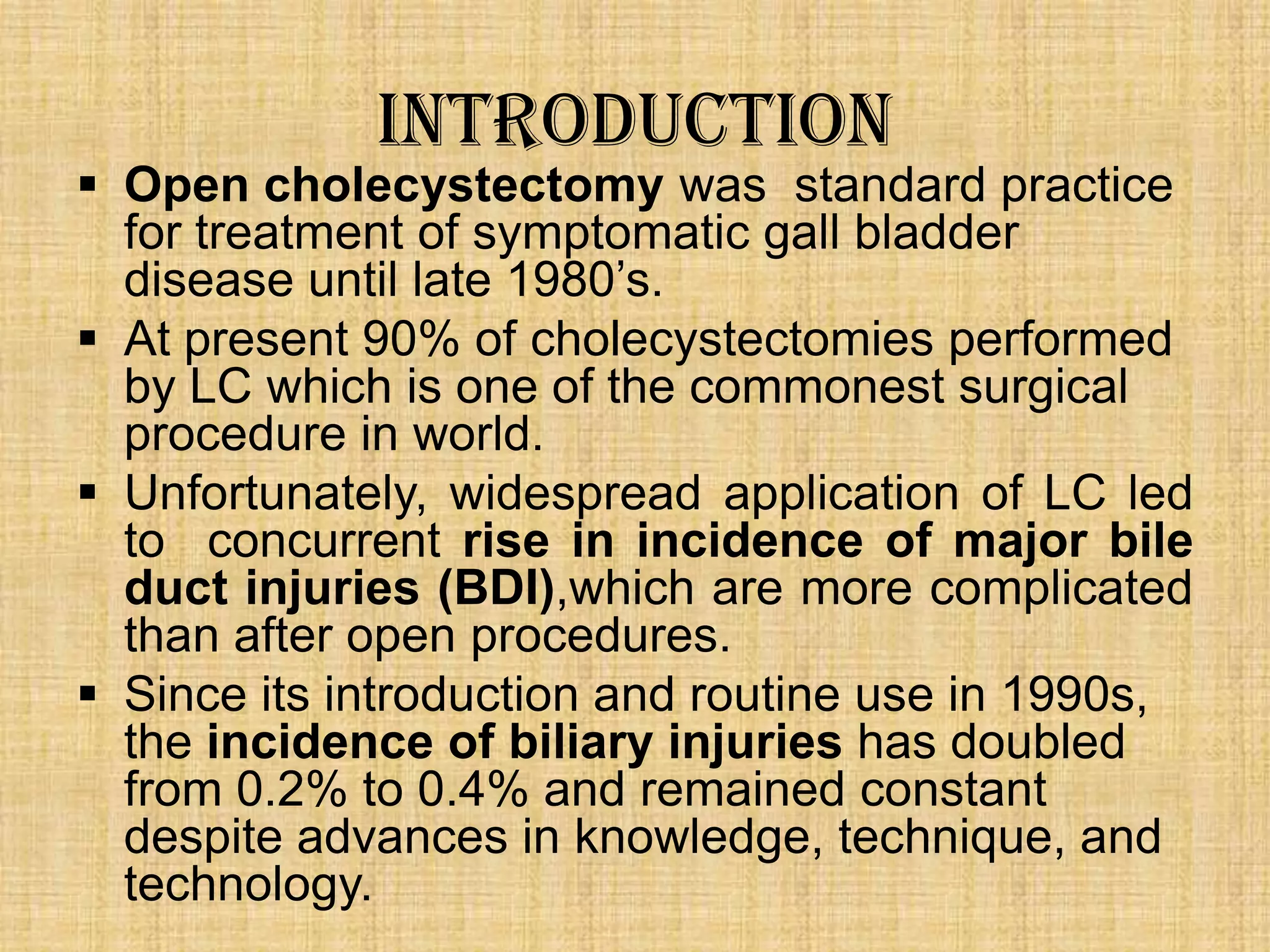 Introduction

 Open cholecystectomy was standard practice
for treatment of symptomatic gall bladder
disease until late 1980‟s.
 At present 90% of cholecystectomies performed
by LC which is one of the commonest surgical
procedure in world.
 Unfortunately, widespread application of LC led
to concurrent rise in incidence of major bile
duct injuries (BDI),which are more complicated
than after open procedures.
 Since its introduction and routine use in 1990s,
the incidence of biliary injuries has doubled
from 0.2% to 0.4% and remained constant
despite advances in knowledge, technique, and
technology.

 