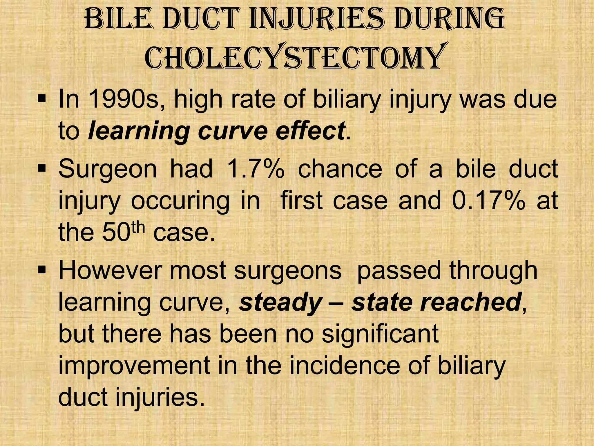 Bile duct injuries during
cholecystectomy
 In 1990s, high rate of biliary injury was due
to learning curve effect.
 Surgeon had 1.7% chance of a bile duct
injury occuring in first case and 0.17% at
the 50th case.
 However most surgeons passed through
learning curve, steady – state reached,
but there has been no significant
improvement in the incidence of biliary
duct injuries.

 