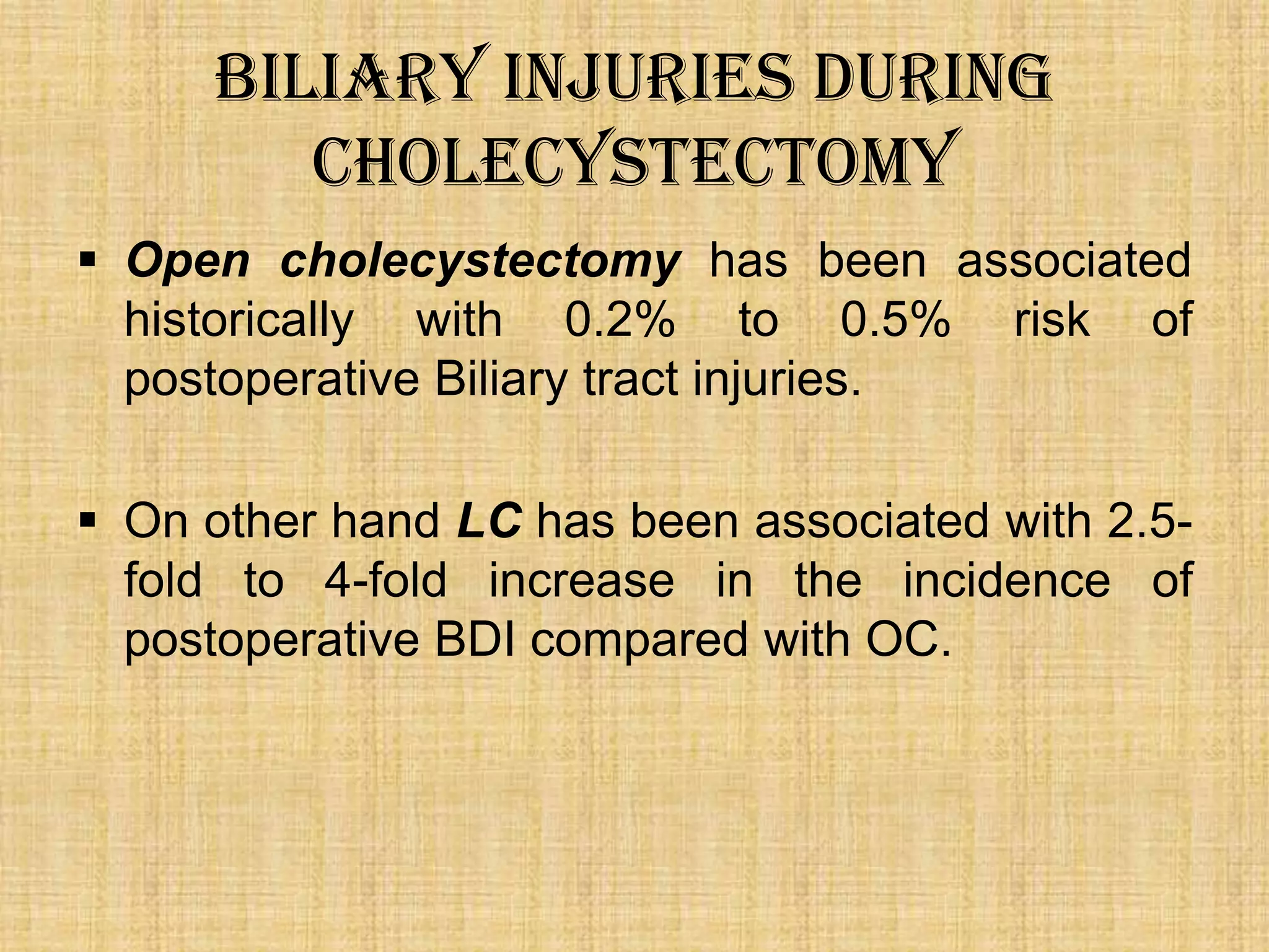 Biliary Injuries during
Cholecystectomy
 Open cholecystectomy has been associated
historically with 0.2% to 0.5% risk of
postoperative Biliary tract injuries.
 On other hand LC has been associated with 2.5fold to 4-fold increase in the incidence of
postoperative BDI compared with OC.

 
