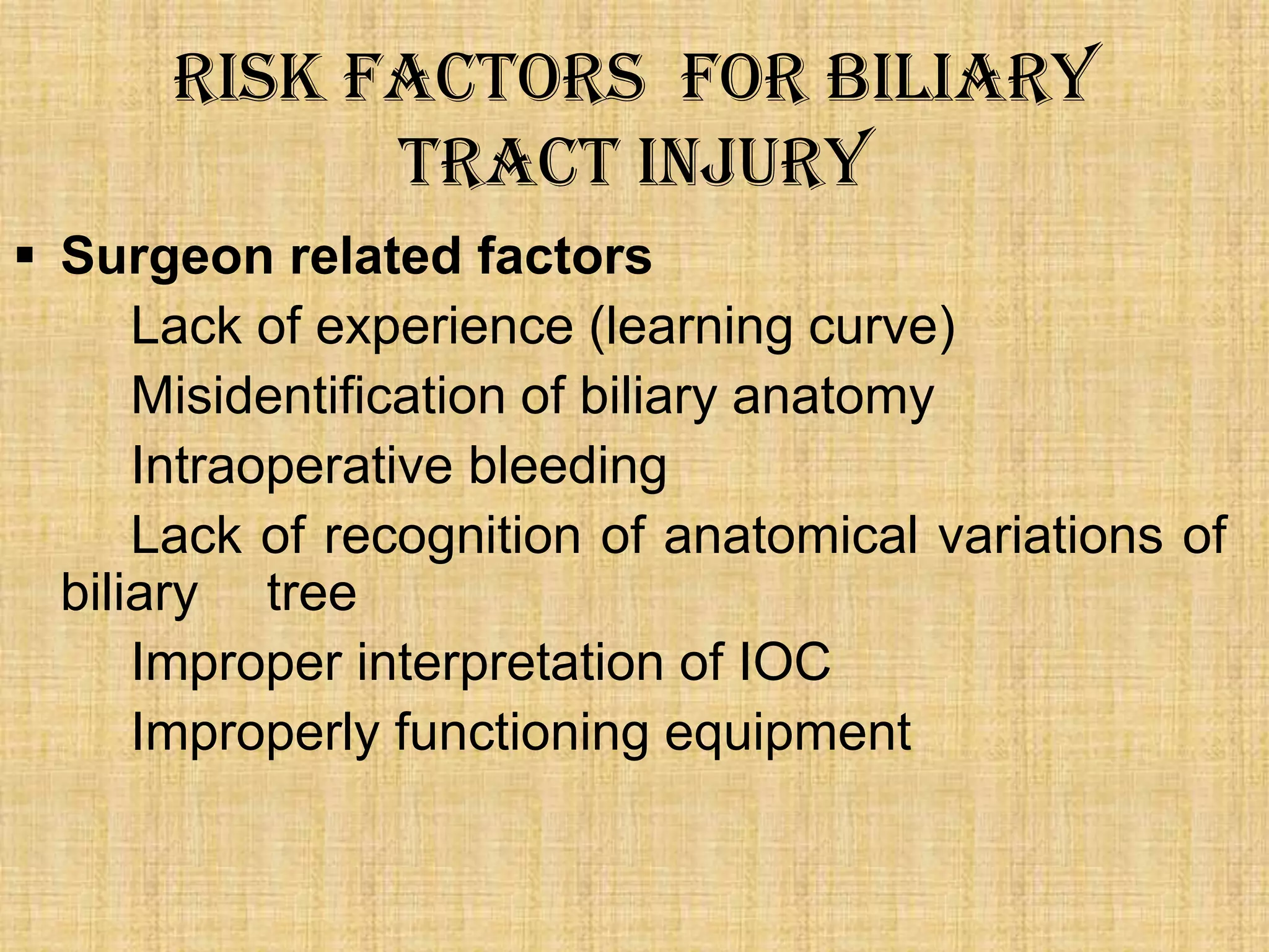 Risk Factors for Biliary
tract injury
 Surgeon related factors
Lack of experience (learning curve)
Misidentification of biliary anatomy
Intraoperative bleeding
Lack of recognition of anatomical variations of
biliary tree
Improper interpretation of IOC
Improperly functioning equipment

 
