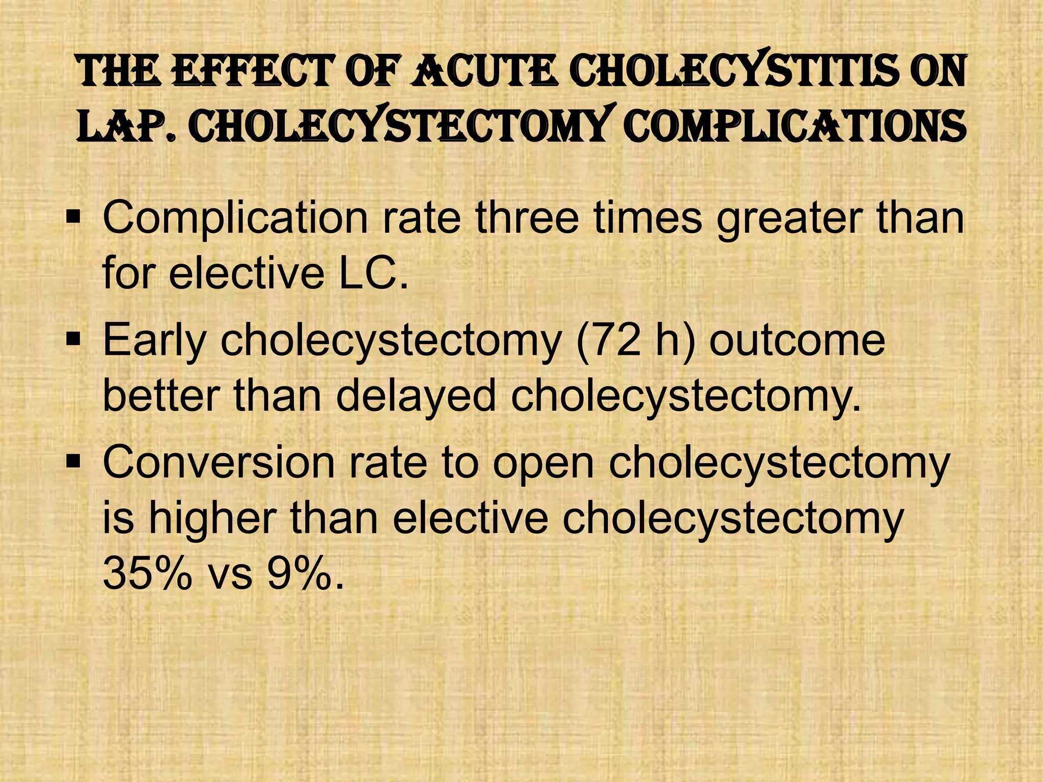 The Effect of Acute Cholecystitis on
Lap. cholecystectomy complications
 Complication rate three times greater than
for elective LC.
 Early cholecystectomy (72 h) outcome
better than delayed cholecystectomy.
 Conversion rate to open cholecystectomy
is higher than elective cholecystectomy
35% vs 9%.

 