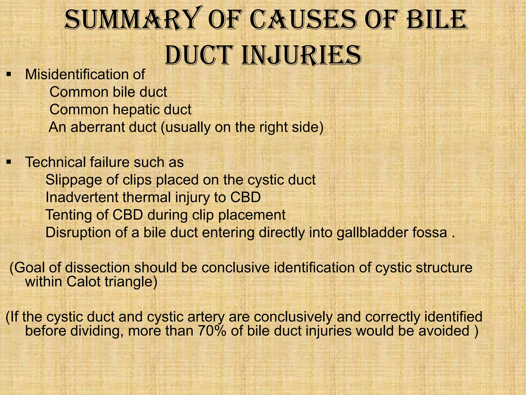 

Summary of Causes of Bile
Duct Injuries
Misidentification of
Common bile duct
Common hepatic duct
An aberrant duct (usually on the right side)

 Technical failure such as
Slippage of clips placed on the cystic duct
Inadvertent thermal injury to CBD
Tenting of CBD during clip placement
Disruption of a bile duct entering directly into gallbladder fossa .
(Goal of dissection should be conclusive identification of cystic structure
within Calot triangle)

(If the cystic duct and cystic artery are conclusively and correctly identified
before dividing, more than 70% of bile duct injuries would be avoided )

 
