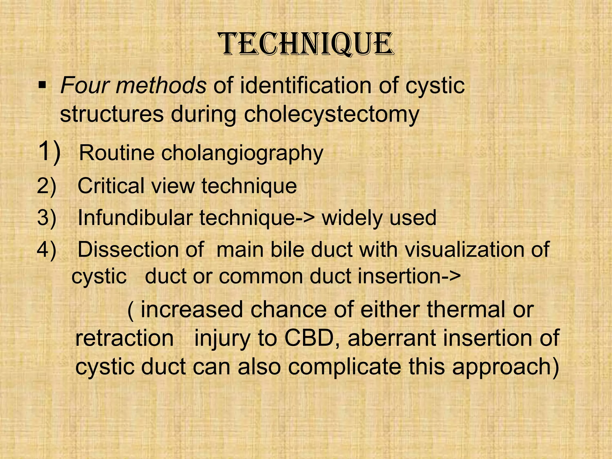 Technique
 Four methods of identification of cystic
structures during cholecystectomy

1) Routine cholangiography
2) Critical view technique
3) Infundibular technique-> widely used
4) Dissection of main bile duct with visualization of
cystic duct or common duct insertion->
( increased chance of either thermal or

retraction injury to CBD, aberrant insertion of
cystic duct can also complicate this approach)

 
