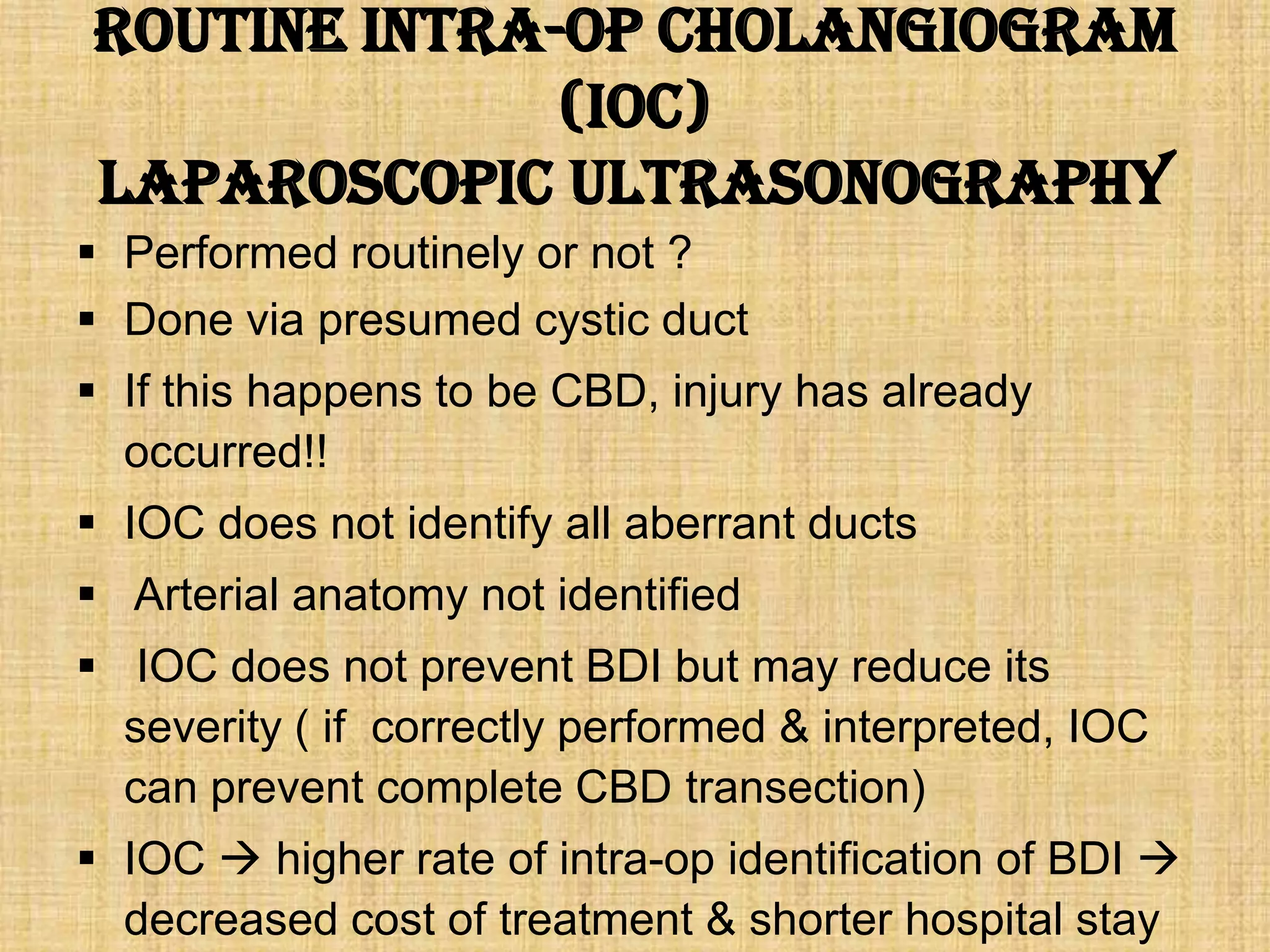Routine intra-op cholangiogram
(IOC)
Laparoscopic ultrasonography
 Performed routinely or not ?
 Done via presumed cystic duct
 If this happens to be CBD, injury has already
occurred!!
 IOC does not identify all aberrant ducts
 Arterial anatomy not identified
 IOC does not prevent BDI but may reduce its
severity ( if correctly performed & interpreted, IOC
can prevent complete CBD transection)

 IOC  higher rate of intra-op identification of BDI 
decreased cost of treatment & shorter hospital stay

 