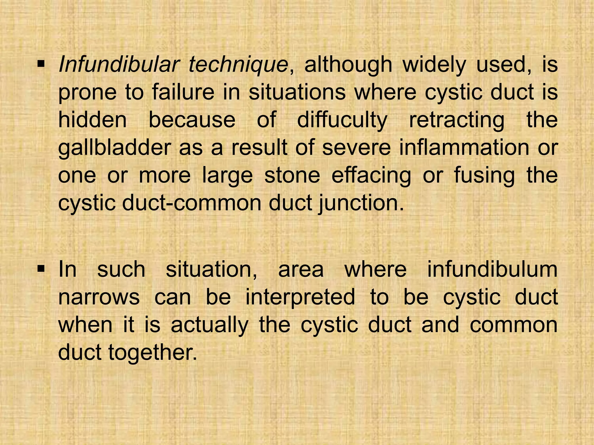  Infundibular technique, although widely used, is
prone to failure in situations where cystic duct is
hidden because of diffuculty retracting the
gallbladder as a result of severe inflammation or
one or more large stone effacing or fusing the
cystic duct-common duct junction.
 In such situation, area where infundibulum
narrows can be interpreted to be cystic duct
when it is actually the cystic duct and common
duct together.

 