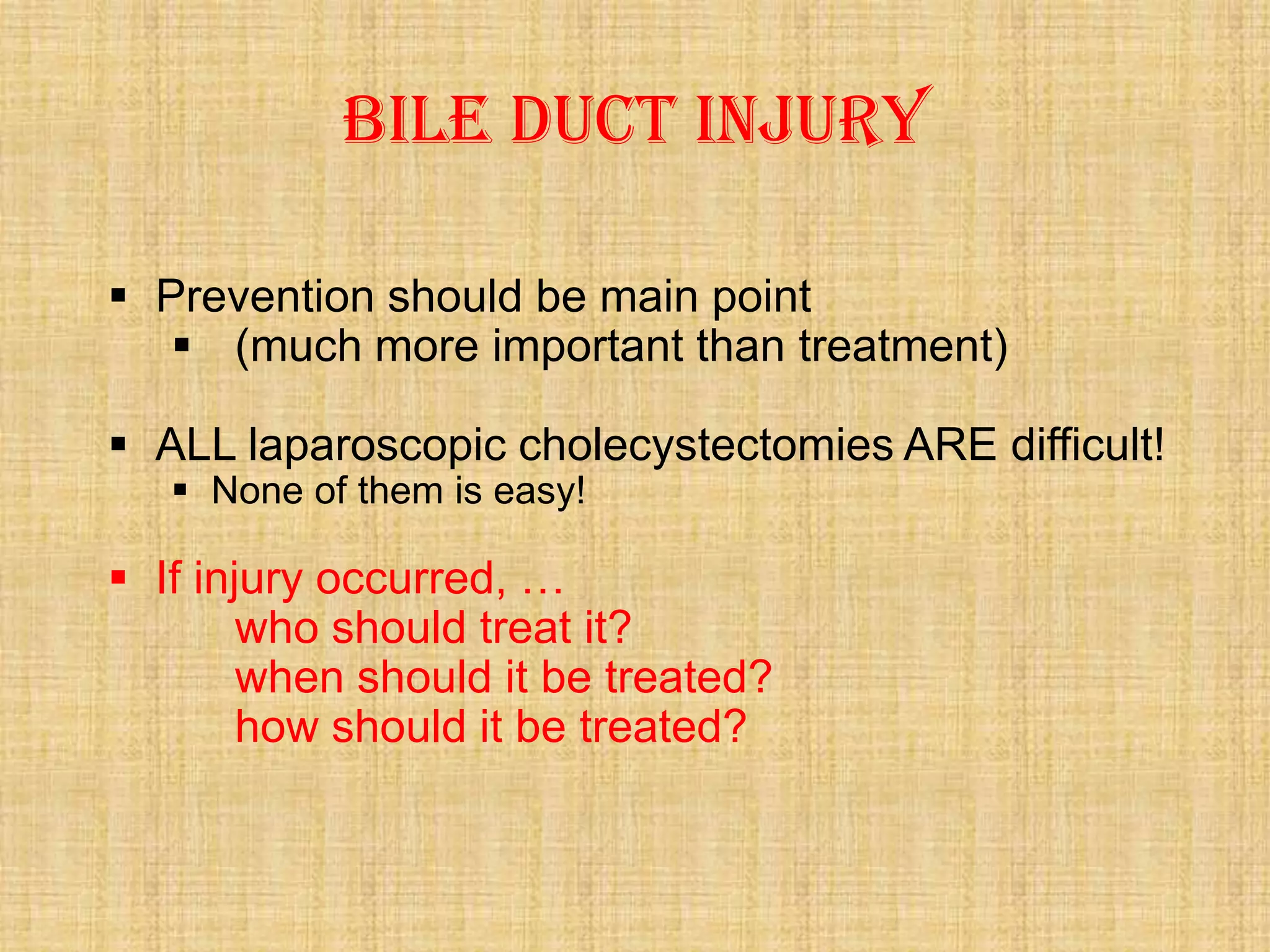 Bile duct injury
 Prevention should be main point
 (much more important than treatment)
 ALL laparoscopic cholecystectomies ARE difficult!
 None of them is easy!

 If injury occurred, …
who should treat it?
when should it be treated?
how should it be treated?

 