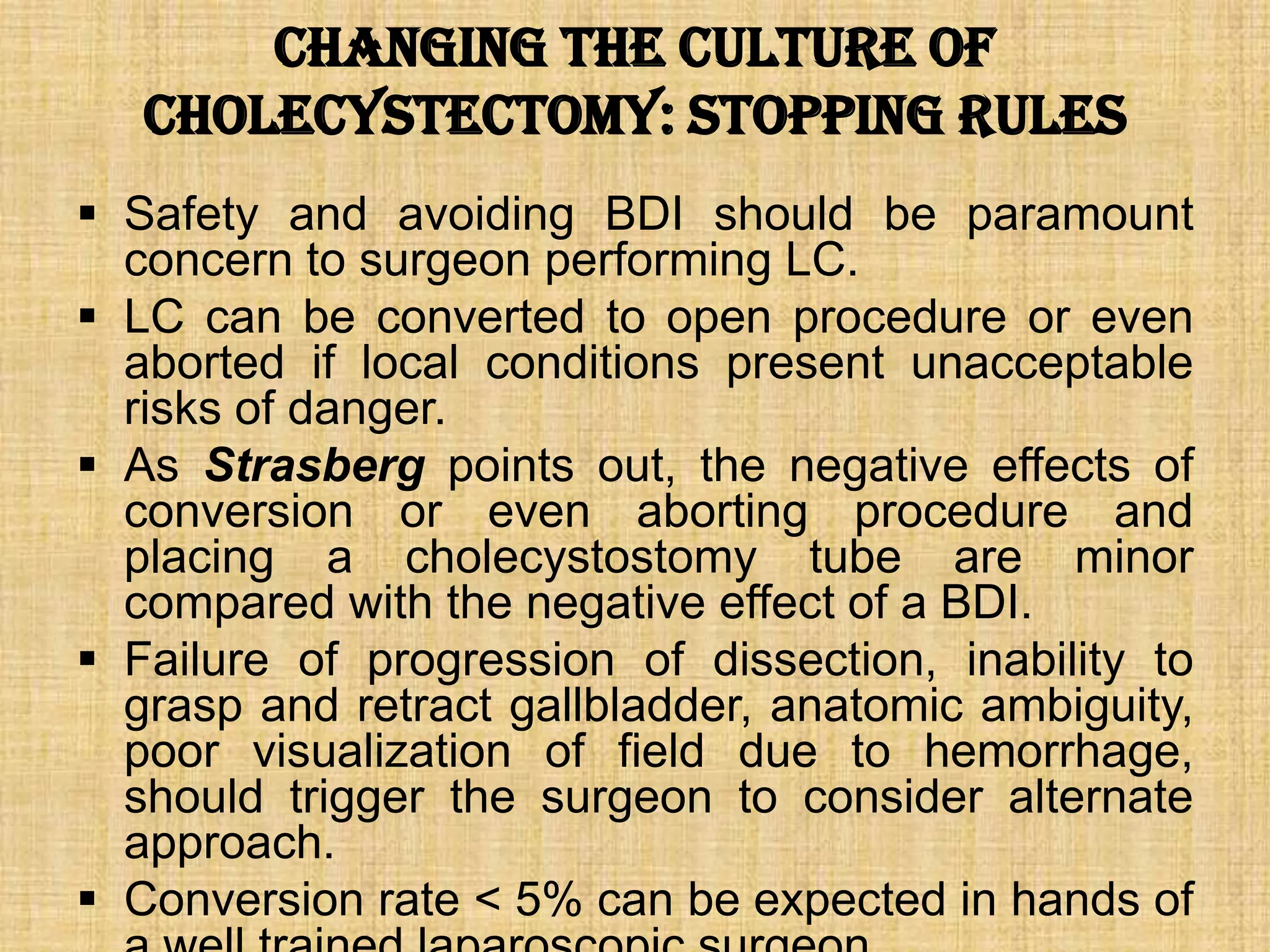 Changing the Culture of
Cholecystectomy: Stopping Rules
 Safety and avoiding BDI should be paramount
concern to surgeon performing LC.
 LC can be converted to open procedure or even
aborted if local conditions present unacceptable
risks of danger.
 As Strasberg points out, the negative effects of
conversion or even aborting procedure and
placing a cholecystostomy tube are minor
compared with the negative effect of a BDI.
 Failure of progression of dissection, inability to
grasp and retract gallbladder, anatomic ambiguity,
poor visualization of field due to hemorrhage,
should trigger the surgeon to consider alternate
approach.
 Conversion rate < 5% can be expected in hands of

 