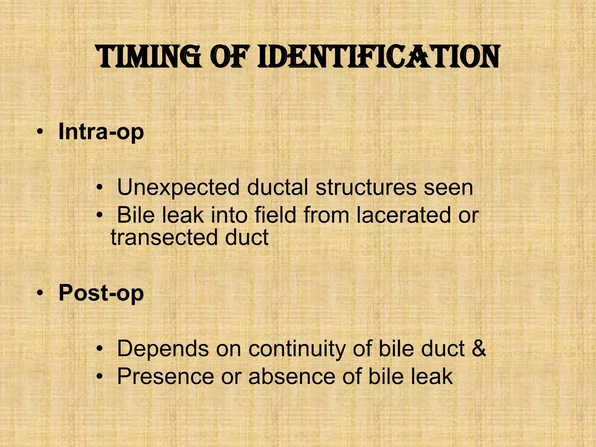 Timing of Identification
• Intra-op
• Unexpected ductal structures seen
• Bile leak into field from lacerated or
transected duct
• Post-op

• Depends on continuity of bile duct &
• Presence or absence of bile leak

 