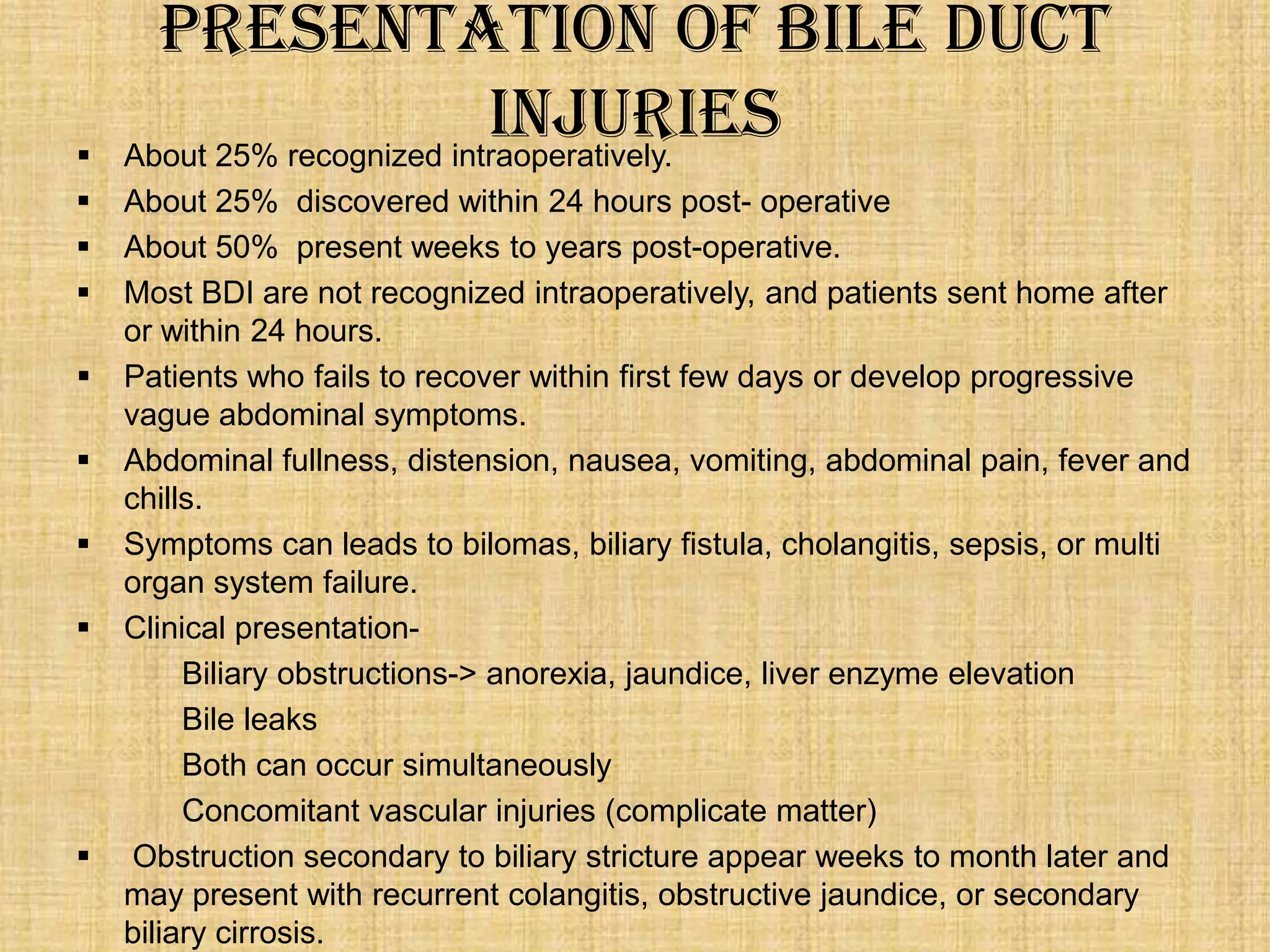 










Presentation of Bile Duct
Injuries
About 25% recognized intraoperatively.
About 25% discovered within 24 hours post- operative
About 50% present weeks to years post-operative.
Most BDI are not recognized intraoperatively, and patients sent home after
or within 24 hours.
Patients who fails to recover within first few days or develop progressive
vague abdominal symptoms.
Abdominal fullness, distension, nausea, vomiting, abdominal pain, fever and
chills.
Symptoms can leads to bilomas, biliary fistula, cholangitis, sepsis, or multi
organ system failure.
Clinical presentationBiliary obstructions-> anorexia, jaundice, liver enzyme elevation
Bile leaks
Both can occur simultaneously
Concomitant vascular injuries (complicate matter)
Obstruction secondary to biliary stricture appear weeks to month later and
may present with recurrent colangitis, obstructive jaundice, or secondary
biliary cirrosis.

 