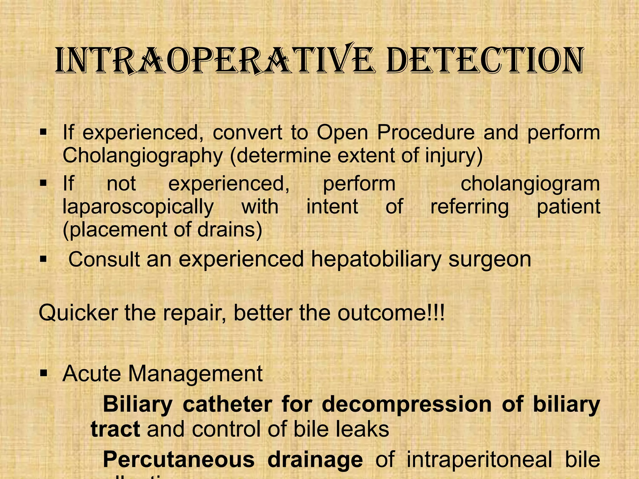 Intraoperative Detection
 If experienced, convert to Open Procedure and perform
Cholangiography (determine extent of injury)
 If
not
experienced,
perform
cholangiogram
laparoscopically with intent of referring patient
(placement of drains)
 Consult an experienced hepatobiliary surgeon

Quicker the repair, better the outcome!!!
 Acute Management
Biliary catheter for decompression of biliary
tract and control of bile leaks
Percutaneous drainage of intraperitoneal bile

 