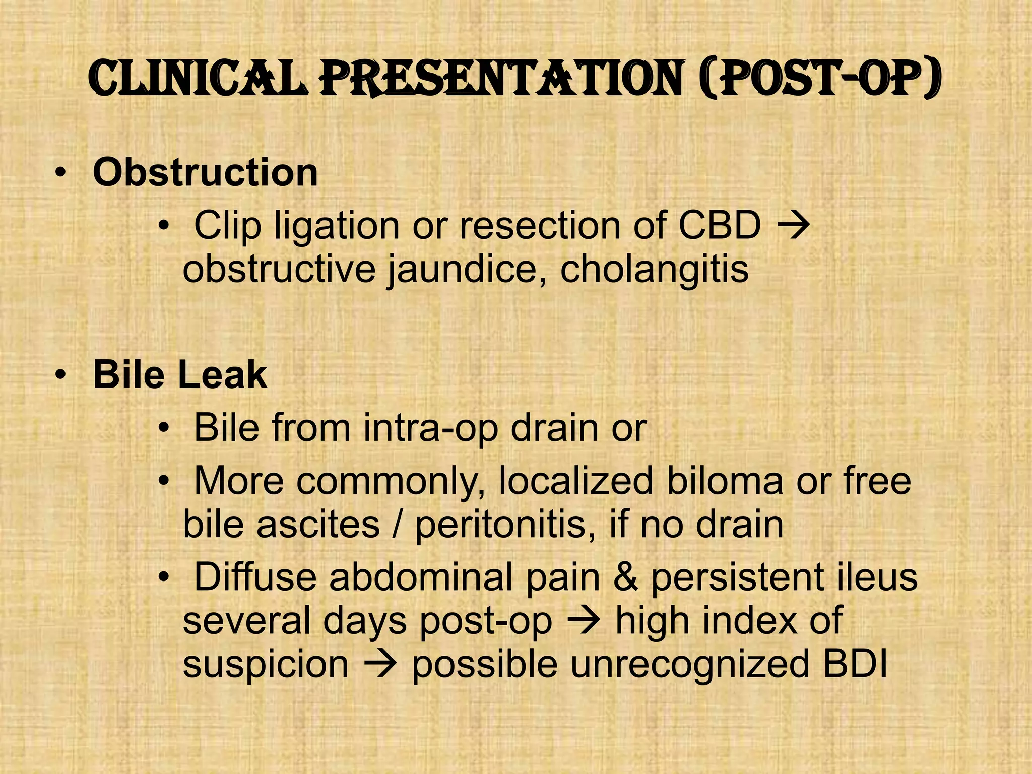 Clinical Presentation (post-op)
• Obstruction
• Clip ligation or resection of CBD 
obstructive jaundice, cholangitis
• Bile Leak
• Bile from intra-op drain or
• More commonly, localized biloma or free
bile ascites / peritonitis, if no drain
• Diffuse abdominal pain & persistent ileus
several days post-op  high index of
suspicion  possible unrecognized BDI

 