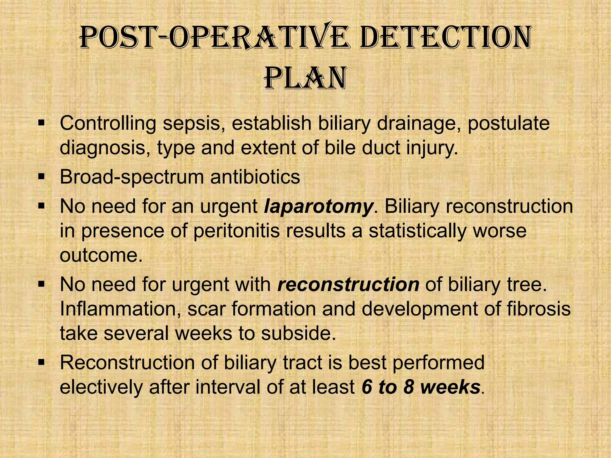 Post-Operative Detection
Plan
 Controlling sepsis, establish biliary drainage, postulate
diagnosis, type and extent of bile duct injury.
 Broad-spectrum antibiotics
 No need for an urgent laparotomy. Biliary reconstruction
in presence of peritonitis results a statistically worse
outcome.
 No need for urgent with reconstruction of biliary tree.
Inflammation, scar formation and development of fibrosis
take several weeks to subside.
 Reconstruction of biliary tract is best performed
electively after interval of at least 6 to 8 weeks.

 
