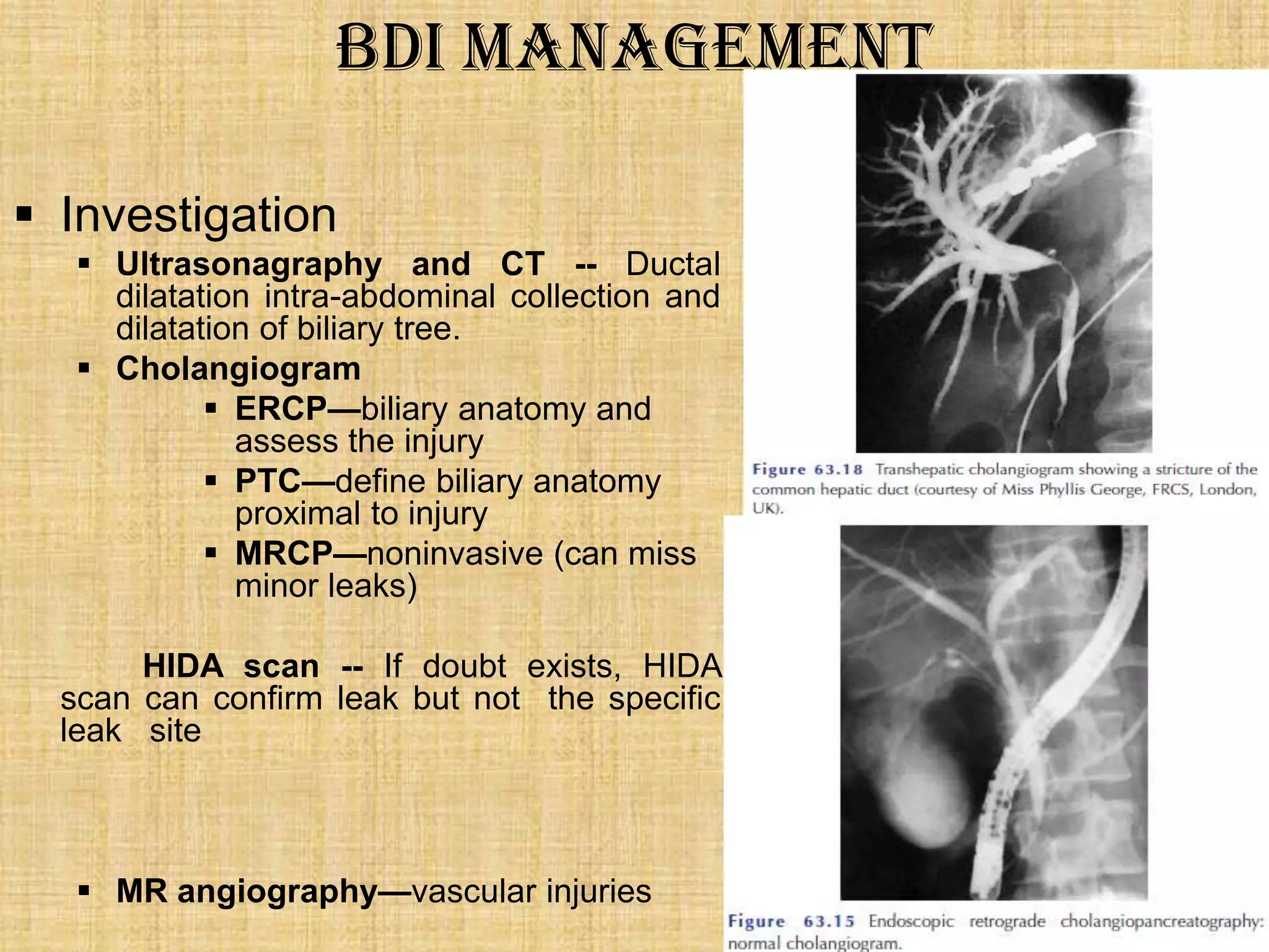 BDI Management
 Investigation
 Ultrasonagraphy and CT -- Ductal
dilatation intra-abdominal collection and
dilatation of biliary tree.
 Cholangiogram
 ERCP—biliary anatomy and
assess the injury
 PTC—define biliary anatomy
proximal to injury
 MRCP—noninvasive (can miss
minor leaks)
HIDA scan -- If doubt exists, HIDA
scan can confirm leak but not the specific
leak site

 MR angiography—vascular injuries

 