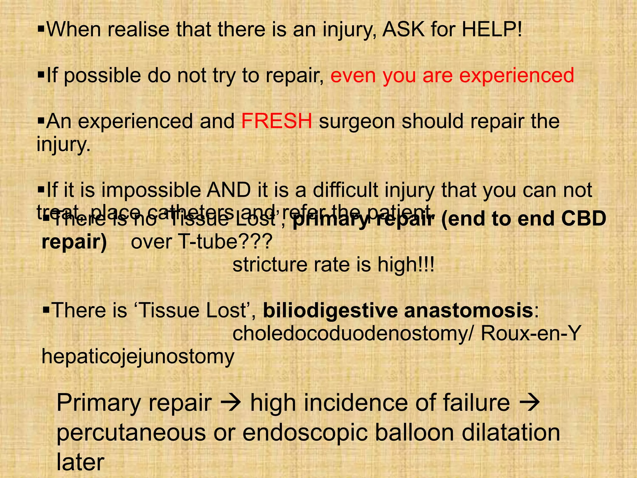 When realise that there is an injury, ASK for HELP!
If possible do not try to repair, even you are experienced
An experienced and FRESH surgeon should repair the
injury.
If it is impossible AND it is a difficult injury that you can not
treat, place catheters Lost‟, primarypatient. (end to end CBD
There is no „Tissue and refer the repair
repair) over T-tube???
stricture rate is high!!!
There is „Tissue Lost‟, biliodigestive anastomosis:
choledocoduodenostomy/ Roux-en-Y
hepaticojejunostomy

Primary repair  high incidence of failure 
percutaneous or endoscopic balloon dilatation
later

 