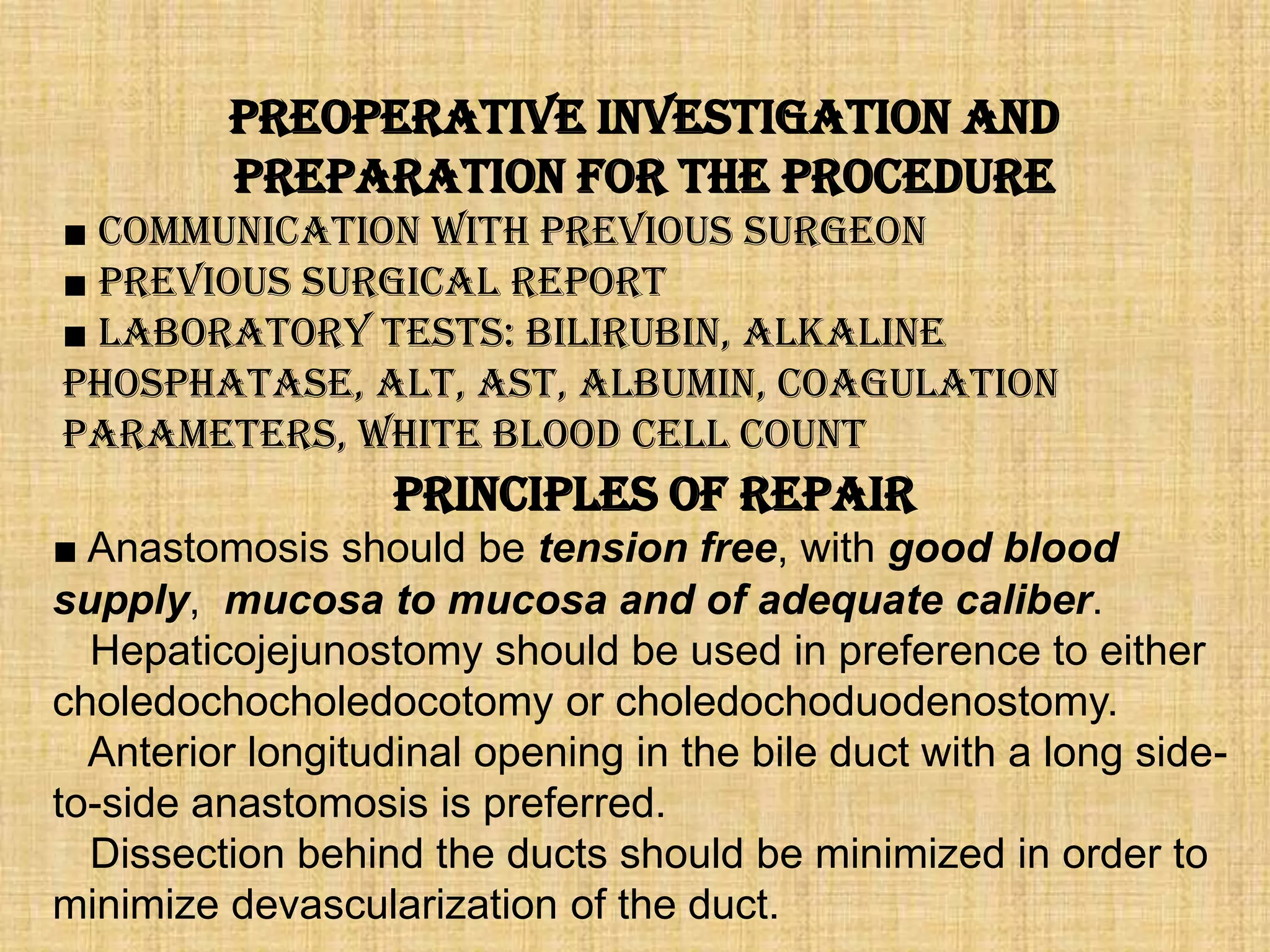 Preoperative Investigation and
Preparation for the Procedure
■ Communication with previous surgeon
■ Previous surgical report
■ Laboratory tests: bilirubin, alkaline
phosphatase, ALT, AST, albumin, coagulation
parameters, white blood cell count

Principles of Repair
■ Anastomosis should be tension free, with good blood
supply, mucosa to mucosa and of adequate caliber.
Hepaticojejunostomy should be used in preference to either
choledochocholedocotomy or choledochoduodenostomy.
Anterior longitudinal opening in the bile duct with a long sideto-side anastomosis is preferred.
Dissection behind the ducts should be minimized in order to
minimize devascularization of the duct.

 