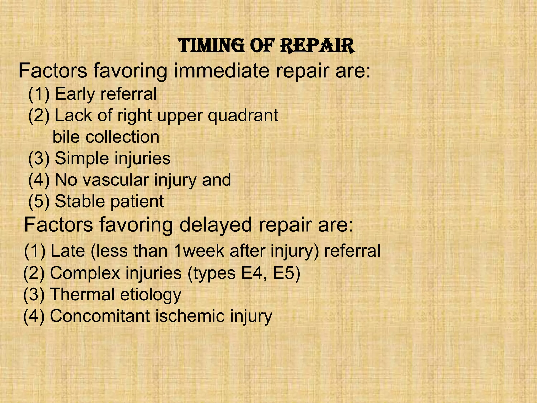 Timing of Repair
Factors favoring immediate repair are:
(1) Early referral
(2) Lack of right upper quadrant
bile collection
(3) Simple injuries
(4) No vascular injury and
(5) Stable patient

Factors favoring delayed repair are:
(1) Late (less than 1week after injury) referral
(2) Complex injuries (types E4, E5)
(3) Thermal etiology
(4) Concomitant ischemic injury

 