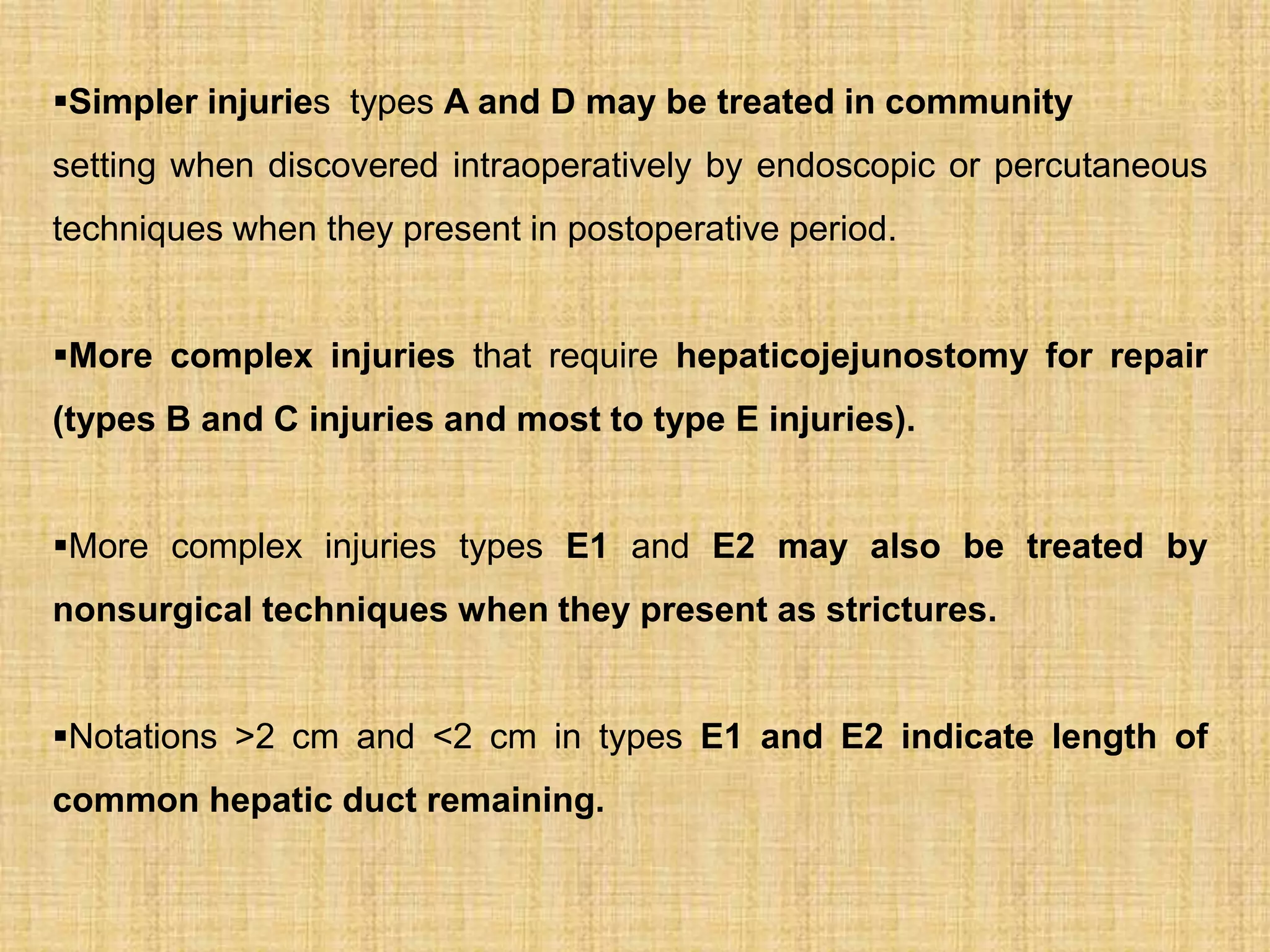 Simpler injuries types A and D may be treated in community
setting when discovered intraoperatively by endoscopic or percutaneous
techniques when they present in postoperative period.
More complex injuries that require hepaticojejunostomy for repair
(types B and C injuries and most to type E injuries).
More complex injuries types E1 and E2 may also be treated by
nonsurgical techniques when they present as strictures.

Notations >2 cm and <2 cm in types E1 and E2 indicate length of
common hepatic duct remaining.

 