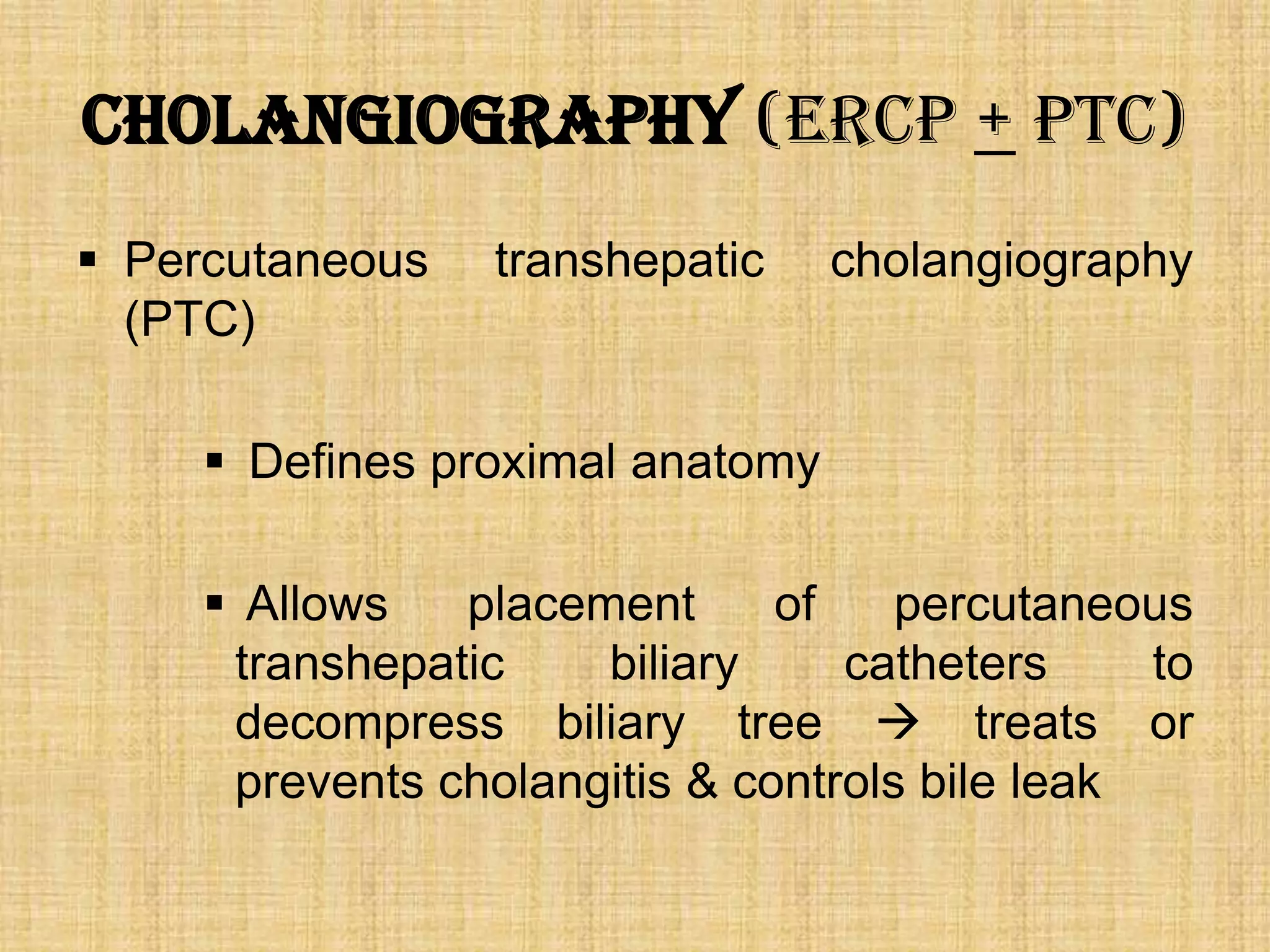 Cholangiography (ERCP + PTC)
 Percutaneous
(PTC)

transhepatic

cholangiography

 Defines proximal anatomy
 Allows
placement
of
percutaneous
transhepatic
biliary
catheters
to
decompress biliary tree  treats or
prevents cholangitis & controls bile leak

 