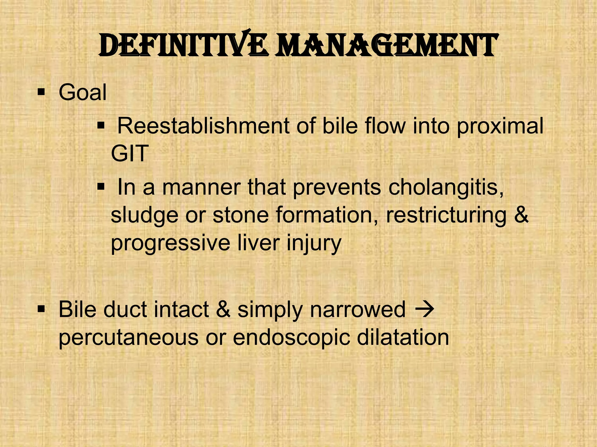 Definitive management
 Goal
 Reestablishment of bile flow into proximal
GIT
 In a manner that prevents cholangitis,
sludge or stone formation, restricturing &
progressive liver injury
 Bile duct intact & simply narrowed 
percutaneous or endoscopic dilatation

 