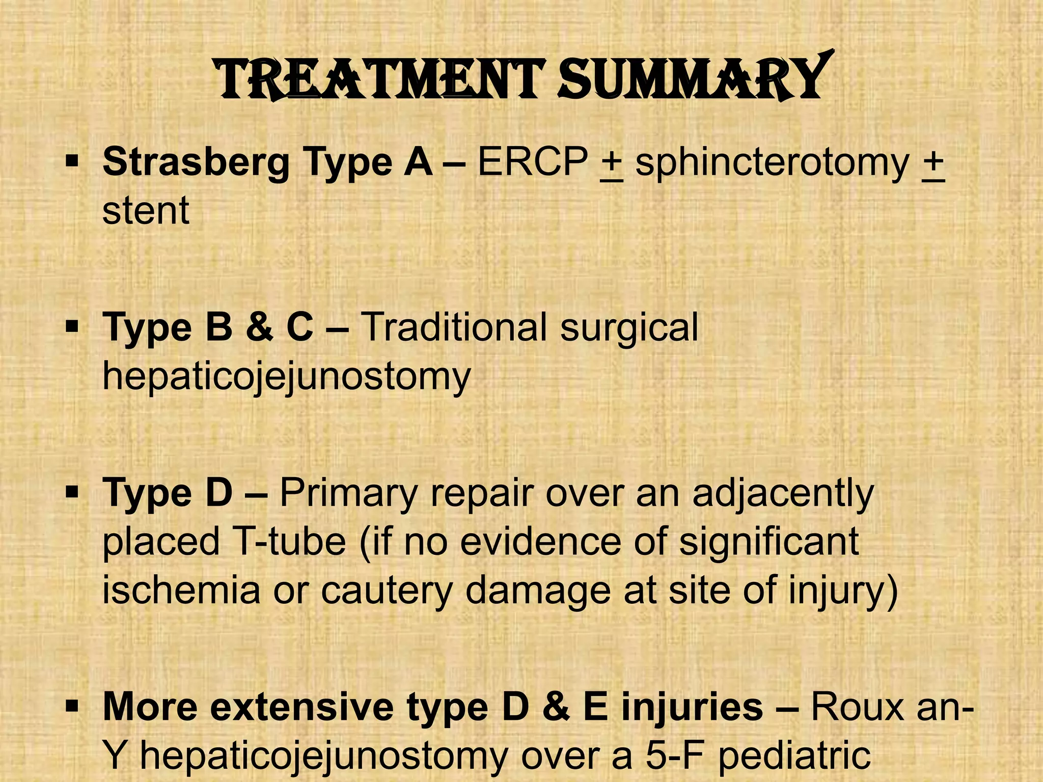 Treatment summary
 Strasberg Type A – ERCP + sphincterotomy +
stent
 Type B & C – Traditional surgical
hepaticojejunostomy
 Type D – Primary repair over an adjacently
placed T-tube (if no evidence of significant
ischemia or cautery damage at site of injury)
 More extensive type D & E injuries – Roux anY hepaticojejunostomy over a 5-F pediatric

 