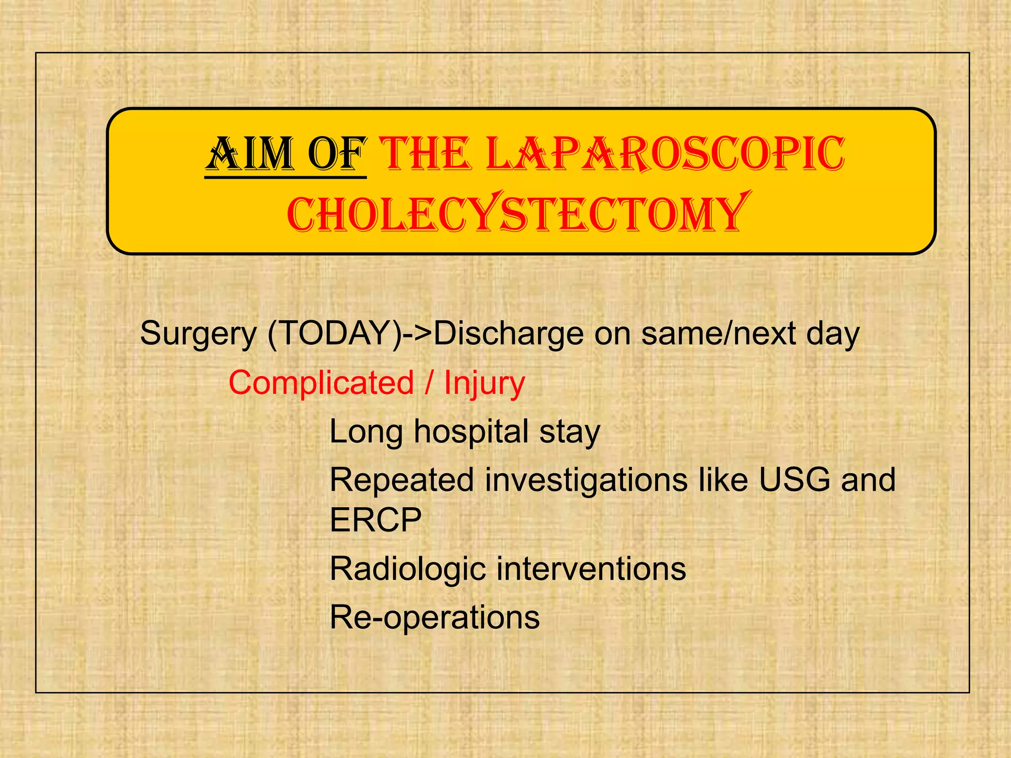 Aim of the laparoscopic
cholecystectomy
Surgery (TODAY)->Discharge on same/next day
Complicated / Injury
Long hospital stay
Repeated investigations like USG and
ERCP
Radiologic interventions
Re-operations

 