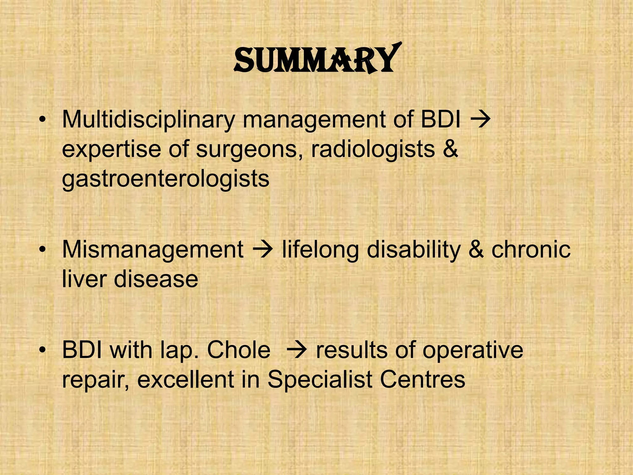 Summary
• Multidisciplinary management of BDI 
expertise of surgeons, radiologists &
gastroenterologists
• Mismanagement  lifelong disability & chronic
liver disease
• BDI with lap. Chole  results of operative
repair, excellent in Specialist Centres

 