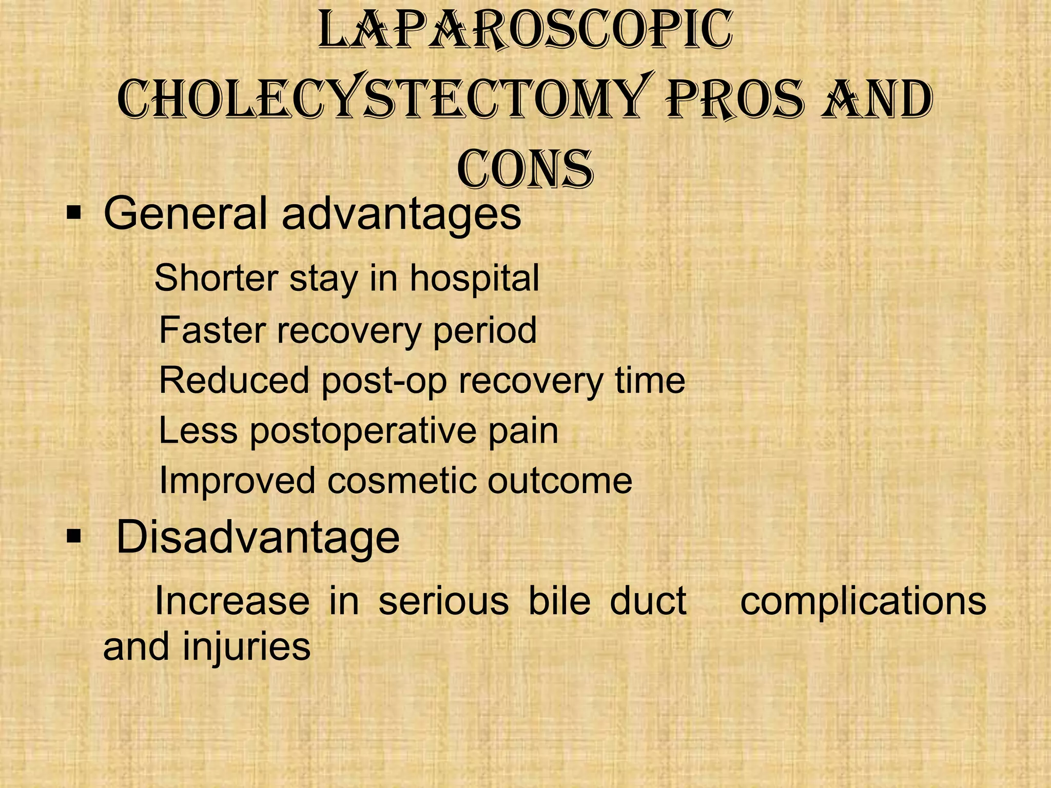 Laparoscopic
cholecystectomy Pros and
cons

 General advantages

Shorter stay in hospital
Faster recovery period
Reduced post-op recovery time
Less postoperative pain
Improved cosmetic outcome

 Disadvantage
Increase in serious bile duct
and injuries

complications

 