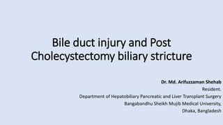 Bile duct injury and Post
Cholecystectomy biliary stricture
Dr. Md. Arifuzzaman Shehab
Resident.
Department of Hepatobiliary Pancreatic and Liver Transplant Surgery
Bangabandhu Sheikh Mujib Medical University,
Dhaka, Bangladesh
 