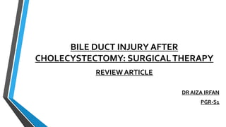 BILE DUCT INJURY AFTER
CHOLECYSTECTOMY: SURGICALTHERAPY
REVIEW ARTICLE
DR AIZA IRFAN
PGR-S1
 